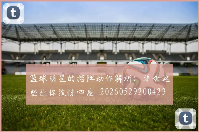 篮球明星的招牌动作解析：学会这些让你技惊四座_20260529200423