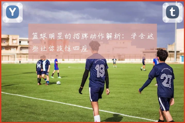 篮球明星的招牌动作解析:学会这些让你技惊四座