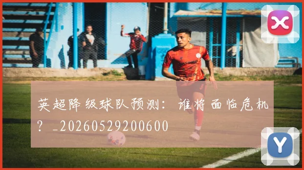 英超降级球队预测:谁将面临危机?_20260529200600