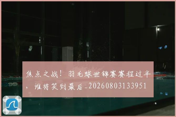 焦点之战!羽毛球世锦赛赛程过半,谁将笑到最后_20260803133951