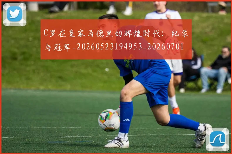 C罗在皇家马德里的辉煌时代：纪录与冠军_20260523194953_20260701212841