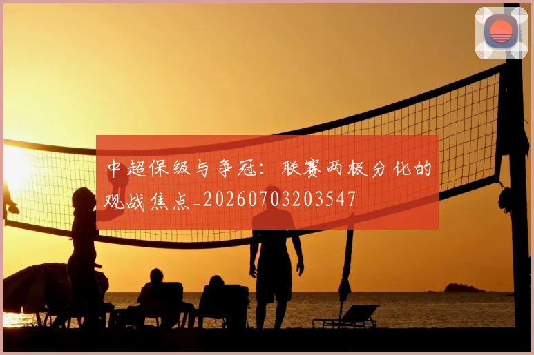 中超保级与争冠:联赛两极分化的观战焦点_20260703203547