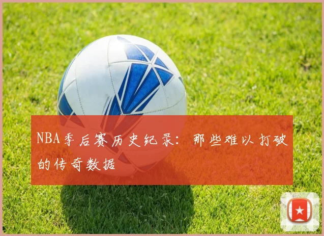 NBA季后赛历史纪录:那些难以打破的传奇数据