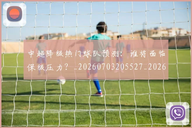 中超降级热门球队预测：谁将面临保级压力？_20260703205527_20260716191257