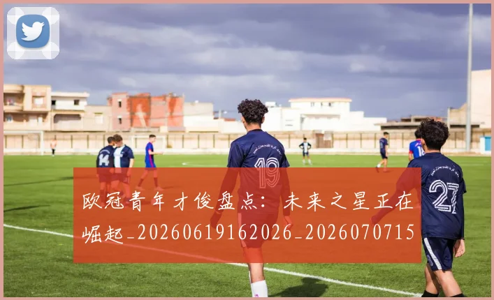 欧冠青年才俊盘点:未来之星正在崛起_20260619162026_20260707152038_20260801165422