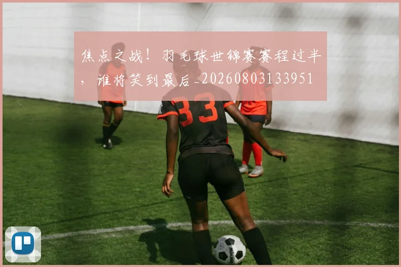 焦点之战!羽毛球世锦赛赛程过半,谁将笑到最后_20260803133951