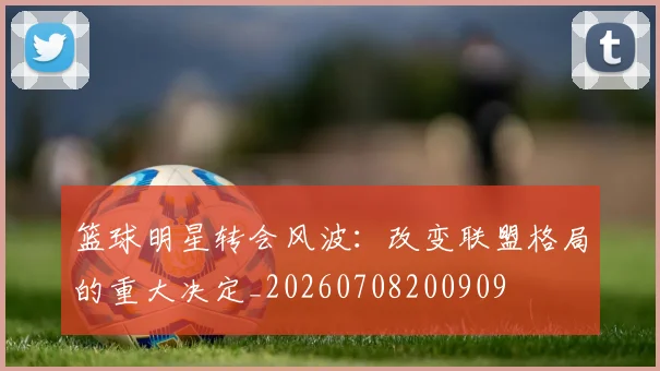 篮球明星转会风波:改变联盟格局的重大决定_20260708200909