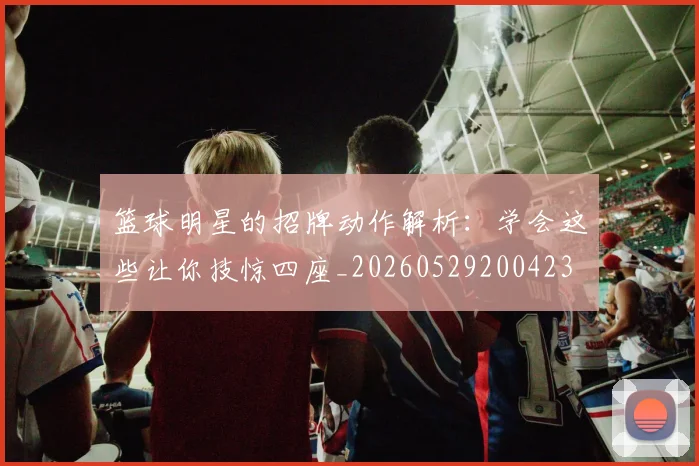 篮球明星的招牌动作解析:学会这些让你技惊四座_20260529200423