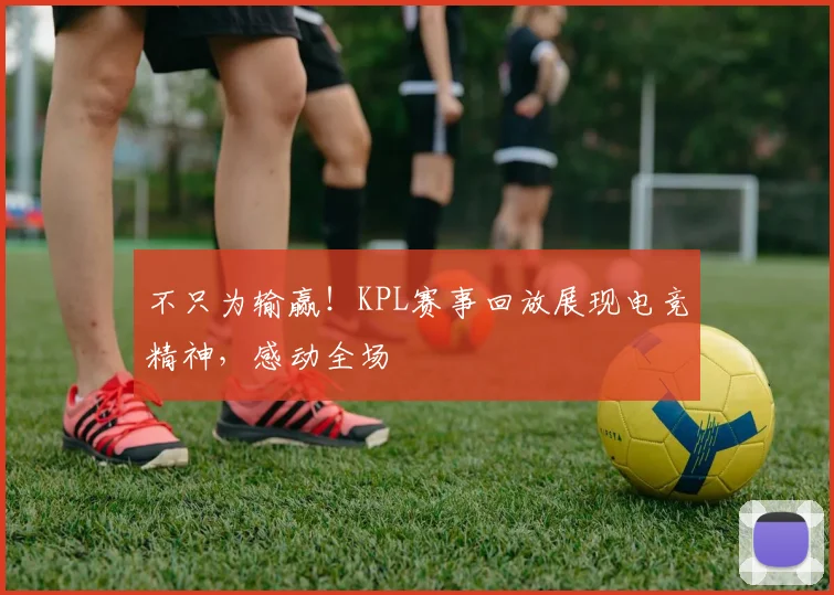 不只为输赢！KPL赛事回放展现电竞精神，感动全场