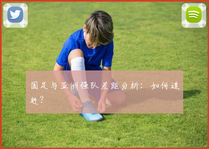 国足与亚洲强队差距分析：如何追赶？