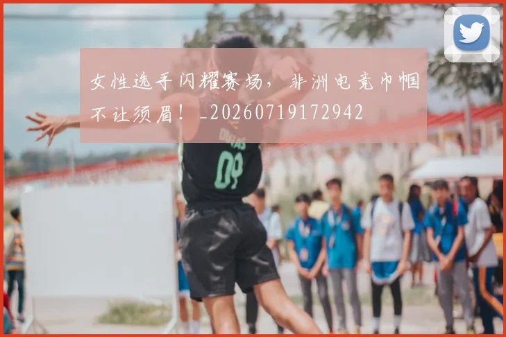 女性选手闪耀赛场，非洲电竞巾帼不让须眉！_20260719172942