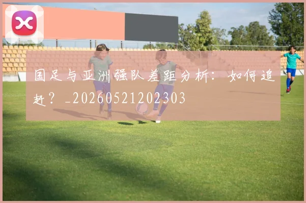 国足与亚洲强队差距分析:如何追赶?_20260521202303