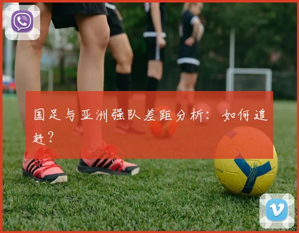 国足与亚洲强队差距分析:如何追赶?