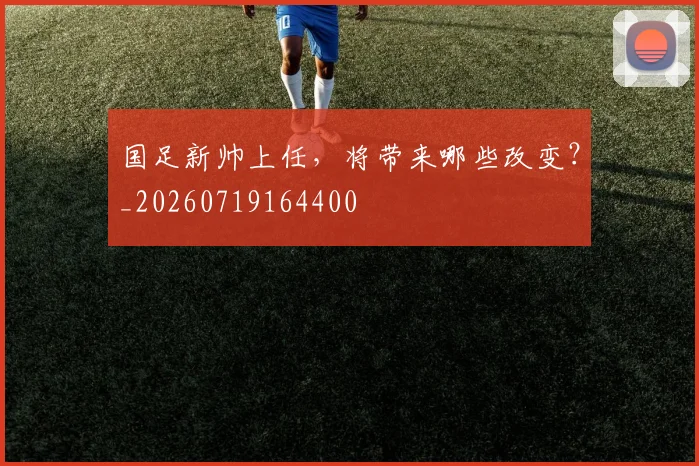 国足新帅上任,将带来哪些改变?_20260719164400