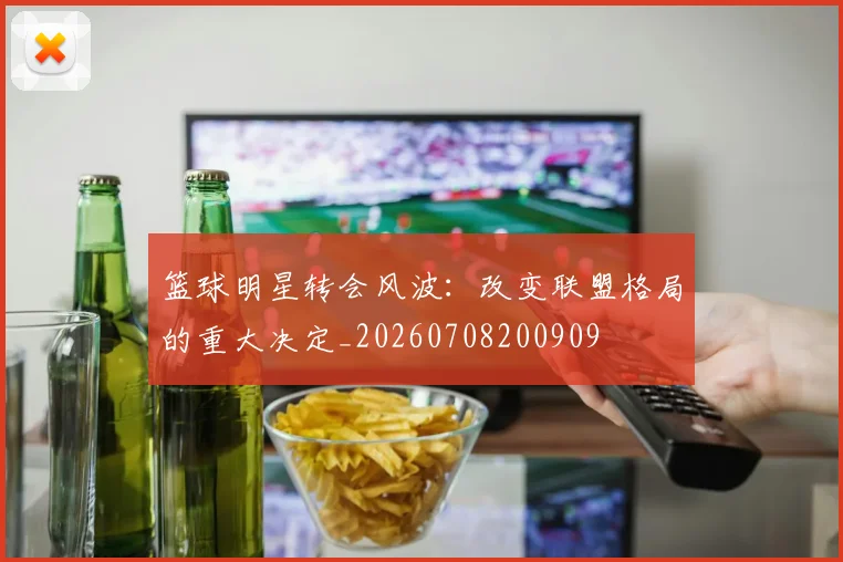篮球明星转会风波:改变联盟格局的重大决定_20260708200909