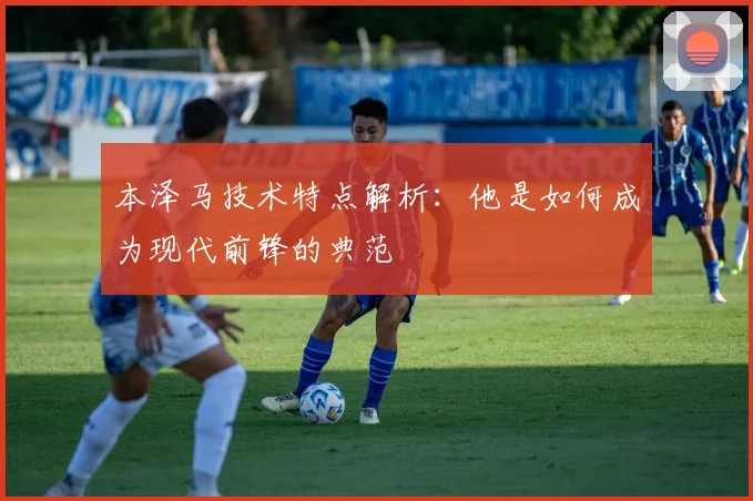本泽马技术特点解析：他是如何成为现代前锋的典范