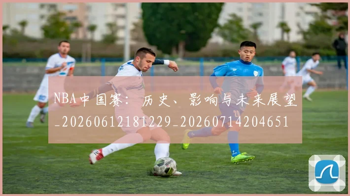 NBA中国赛：历史、影响与未来展望_20260612181229_20260714204651