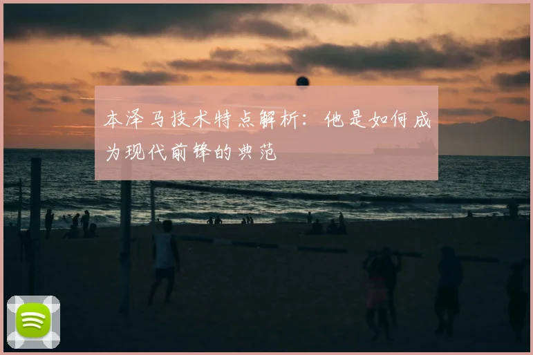 本泽马技术特点解析:他是如何成为现代前锋的典范