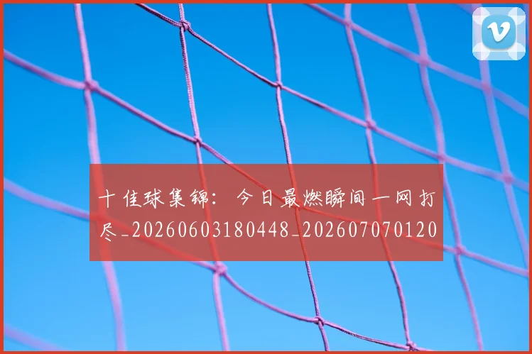 十佳球集锦：今日最燃瞬间一网打尽_20260603180448_20260707012025