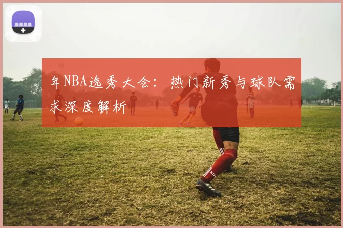 年NBA选秀大会：热门新秀与球队需求深度解析