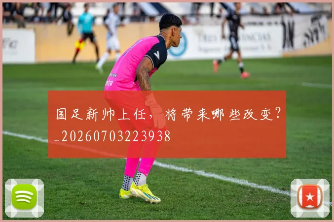 国足新帅上任，将带来哪些改变？_20260703223938