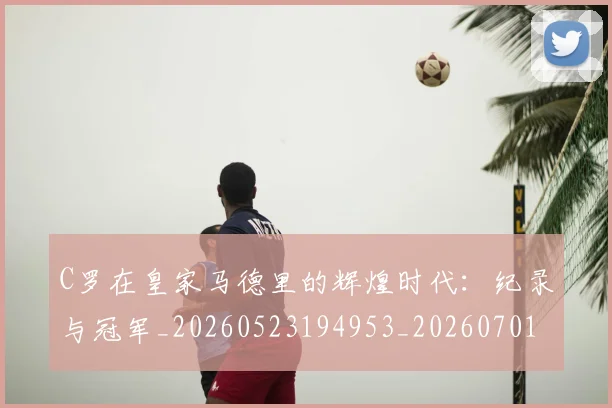 C罗在皇家马德里的辉煌时代：纪录与冠军_20260523194953_20260701212841_20260712051438