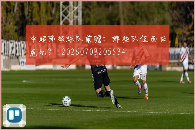 中超降级球队前瞻：哪些队伍面临危机？_20260703205534