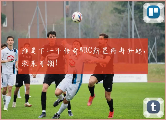 谁是下一个传奇WRC新星冉冉升起，未来可期！