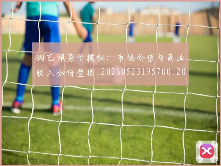 姆巴佩身价揭秘:市场价值与商业收入如何登顶_20260523195700_20260720190807